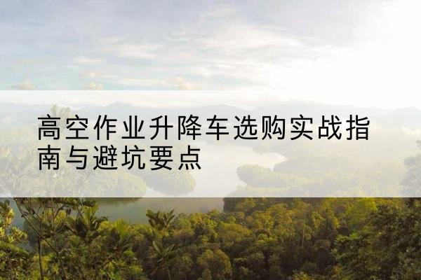 莱阳升降车怎么选-高空作业升降车选购实战指南与避坑要点