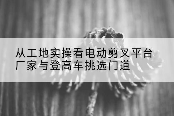 莱阳电动剪叉升降平台厂家-从工地实操看电动剪叉平台厂家与登高车挑选门道