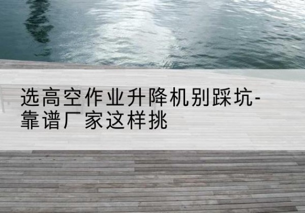 莱阳剪叉式升降机厂家-选高空作业升降机别踩坑-靠谱厂家这样挑