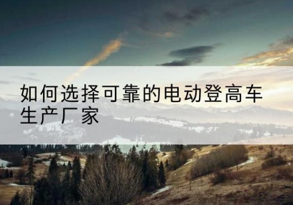 莱阳电动登高车厂家-如何选择可靠的电动登高车生产厂家