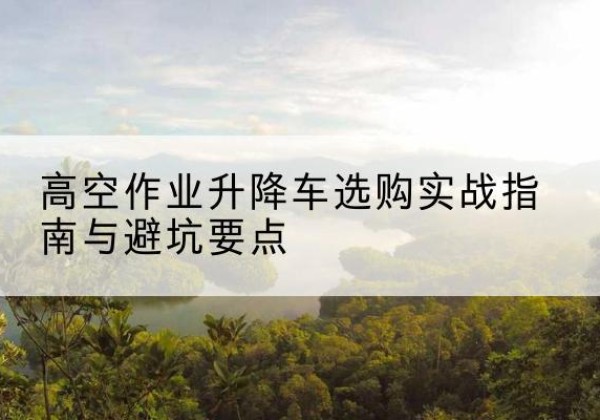 莱阳升降车怎么选-高空作业升降车选购实战指南与避坑要点